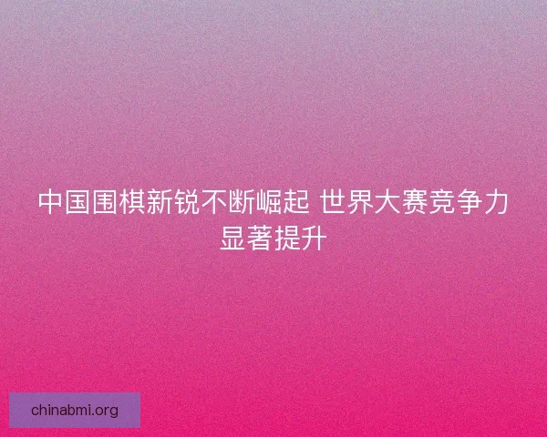 中国围棋新锐不断崛起 世界大赛竞争力显著提升