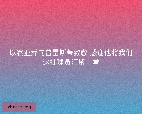 以赛亚乔向普雷斯蒂致敬 感谢他将我们这批球员汇聚一堂