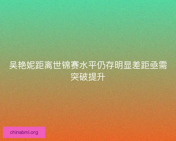 吴艳妮距离世锦赛水平仍存明显差距亟需突破提升 吴艳妮距离世锦赛水平仍存明显差距亟需突破提升