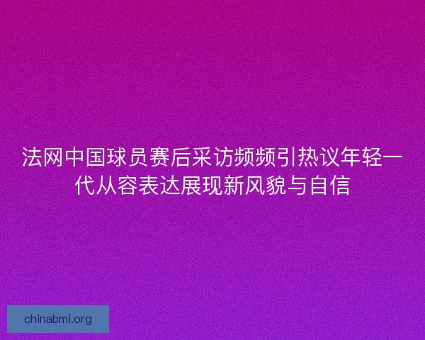 法网中国球员赛后采访频频引热议年轻一代从容表达展现新风貌与自信 法网中国球员赛后采访频频引热议年轻一代从容表达展现新风貌与自信