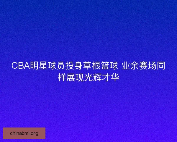 CBA明星球员投身草根篮球 业余赛场同样展现光辉才华