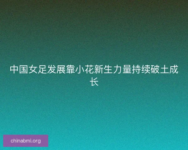 中国女足发展靠小花新生力量持续破土成长 中国女足发展靠小花新生力量持续破土成长