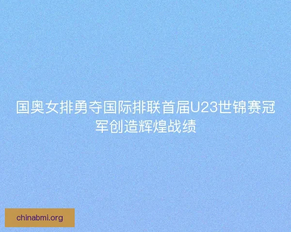 国奥女排勇夺国际排联首届U23世锦赛冠军创造辉煌战绩 国奥女排勇夺国际排联首届U23世锦赛冠军创造辉煌战绩