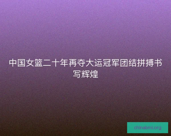 中国女篮二十年再夺大运冠军团结拼搏书写辉煌 中国女篮二十年再夺大运冠军团结拼搏书写辉煌